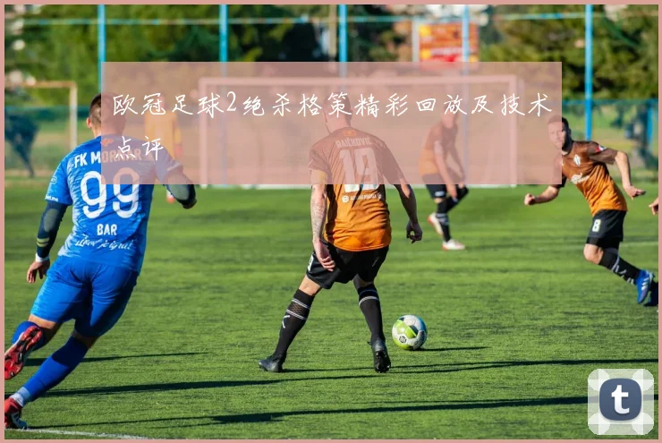 欧冠足球2绝杀格策精彩回放及技术点评