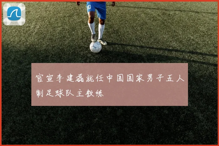 官宣李建磊就任中国国家男子五人制足球队主教练
