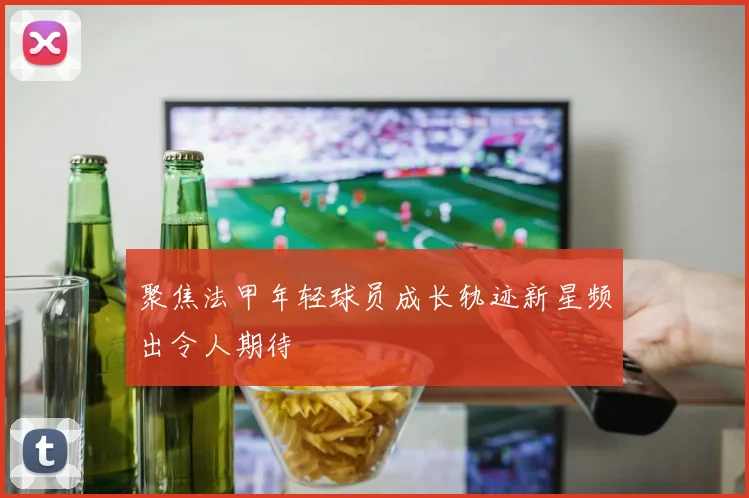 聚焦法甲年轻球员成长轨迹新星频出令人期待