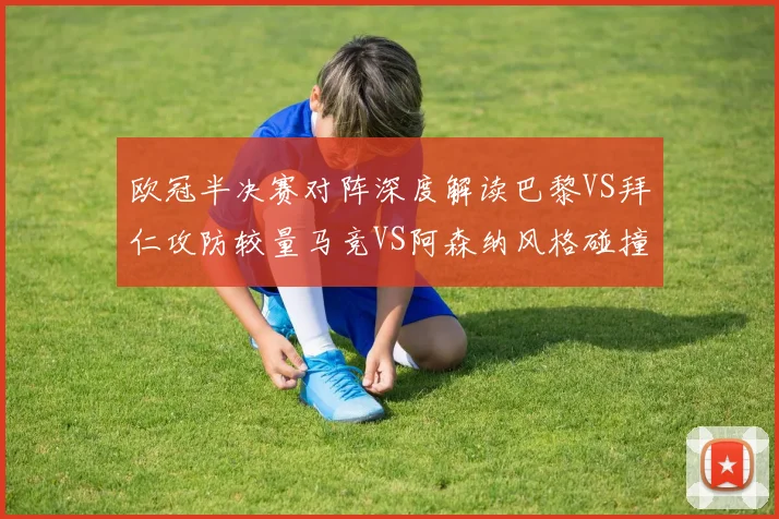 欧冠半决赛对阵深度解读巴黎VS拜仁攻防较量马竞VS阿森纳风格碰撞