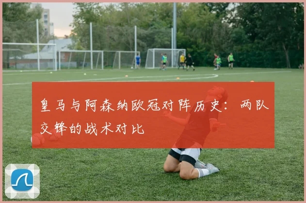 皇马与阿森纳欧冠对阵历史：两队交锋的战术对比