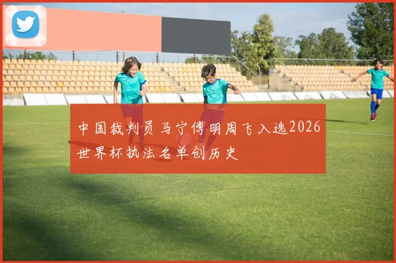 中国裁判员马宁傅明周飞入选2026世界杯执法名单创历史